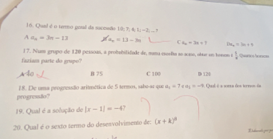 l6. Qual é o termo geral da sucessão 10; 7; 4; 1; -2;... ?
A a_n=3n-13 H' a_n=13-3n Ca_n=3n+7 Dx_n=3n+9
l 7. Num grupo de 120 pessoas, a probabilidade de, nama escalha ao acaso, obur un homem é  5/x  Qwarsios horcts
faziam parte do grupo?
A 40 B 75 C 100 D 120
18. De uma progressão aritmética de 5 termos, sabe-se que a_5=7 a_5=-9 A Qual é a sorza dos termos da
progressão?
19. Qual é a solução de |x-1|=-4
20. Qual é o sexto termo do desenvolvimento de: (x+k)^8