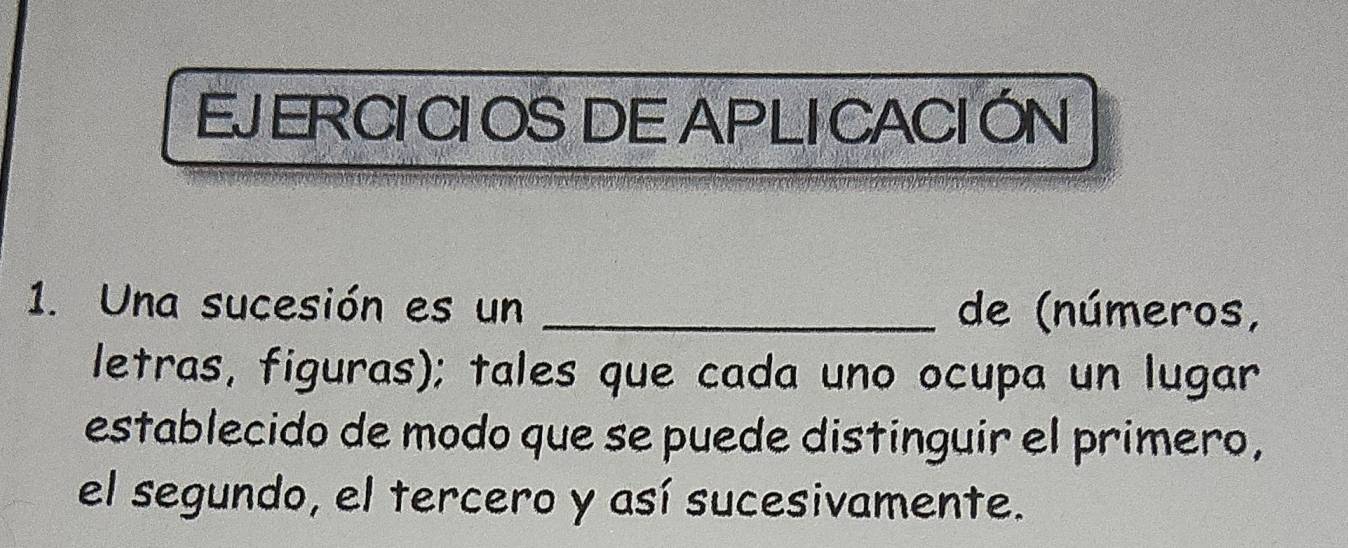 EJERCICIOS DE APLICACIÓN 
1. Una sucesión es un _de (números, 
letras, figuras); tales que cada uno ocupa un lugar 
establecido de modo que se puede distinguir el primero, 
el segundo, el tercero y así sucesivamente.