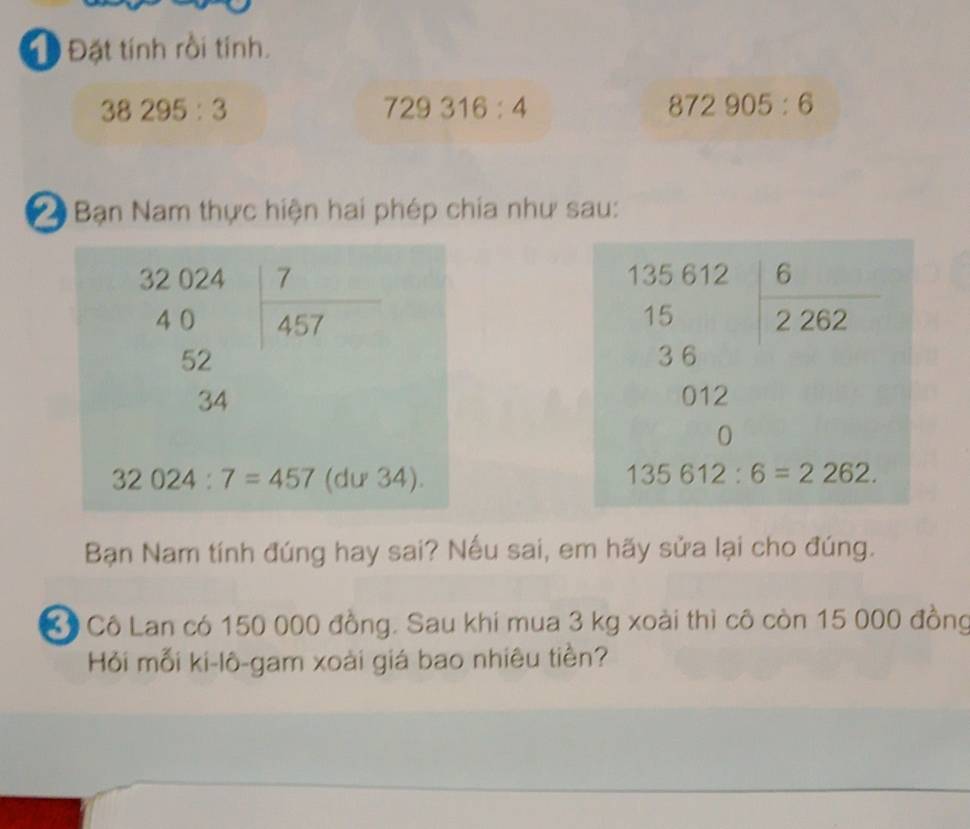 Đ Đặt tính rồi tính.
38295:3
729316:4
872905:6
2 Bạn Nam thực hiện hai phép chía như sau:
 
 
Bạn Nam tính đúng hay sai? Nếu sai, em hãy sửa lại cho đúng.
C Cô Lan có 150 000 đồng. Sau khi mua 3 kg xoài thì cô còn 15 000 đồng
Hỏi mỗi ki-lô-gam xoài giá bao nhiêu tiền?