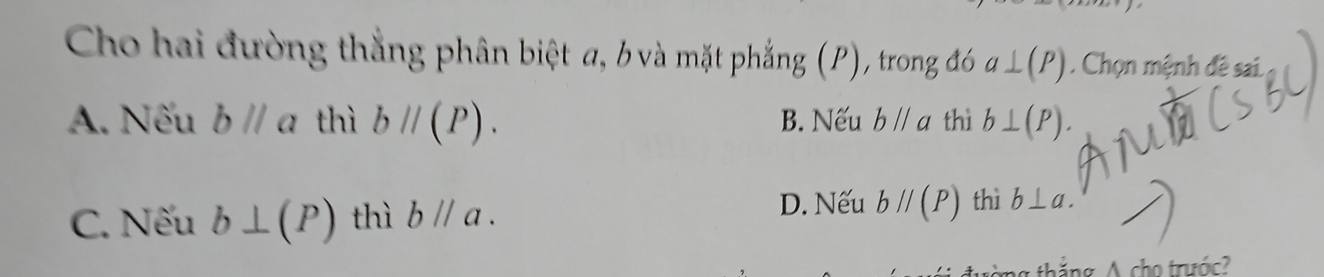 Cho hai đường thẳng phân biệt a, b và mặt phẳng (P), trong đó a⊥ (P) Chọn mệnh đề sai.
A. Nếu bparallel a thì bparallel (P). B. Nếu bparallel a thì b⊥ (P).
D. Nếu bparallel (P) thì
C. Nếu b⊥ (P) thì bparallel a. b⊥ a. 
ing A cho trás?