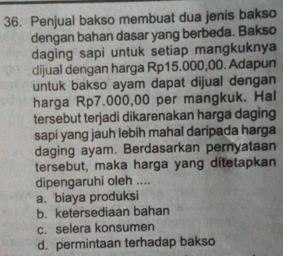 Penjual bakso membuat dua jenis bakso
dengan bahan dasar yang berbeda. Bakso
daging sapi untuk setiap mangkuknya
dijual dengan harga Rp15.000,00. Adapun
untuk bakso ayam dapat dijual dengan
harga Rp7.000,00 per mangkuk. Hal
tersebut terjadi dikarenakan harga daging
sapi yang jauh lebih mahal daripada harga
daging ayam. Berdasarkan pernyataan
tersebut, maka harga yang ditetapkan
dipengaruhi oleh ....
a. biaya produksi
b. ketersediaan bahan
c. selera konsumen
d. permintaan terhadap bakso