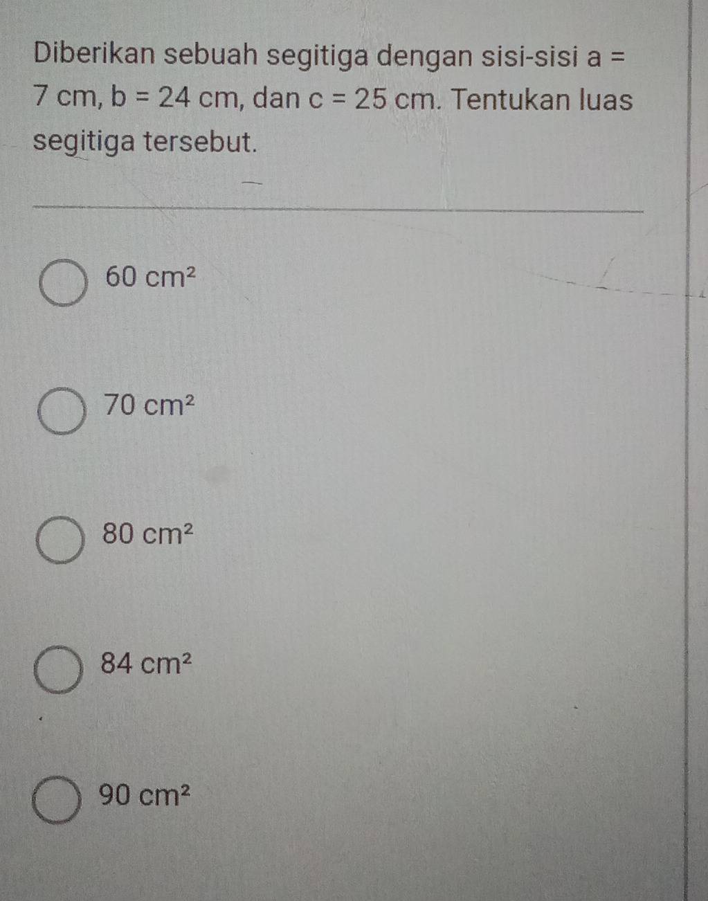 Diberikan sebuah segitiga dengan sisi-sisi a=
7cm, b=24cm , dan c=25cm. Tentukan luas
segitiga tersebut.
60cm^2
70cm^2
80cm^2
84cm^2
90cm^2