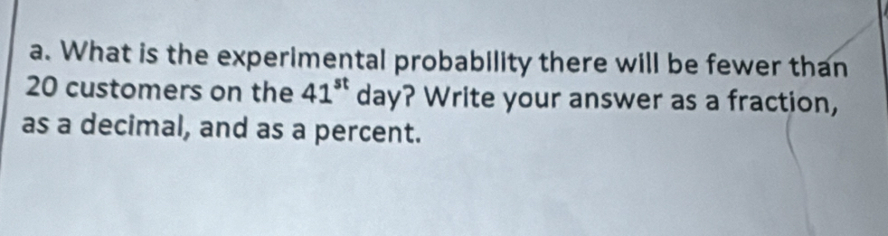 What is the experimental probability there will be fewer than
20 customers on the 41^(st) day? Write your answer as a fraction, 
as a decimal, and as a percent.