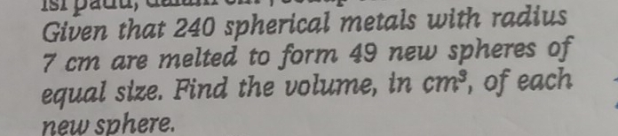 Given that 240 spherical metals with radius
7 cm are melted to form 49 new spheres of 
equal size. Find the volume, in cm^3 , of each 
new sphere.