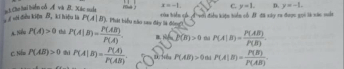 a 3. Cho hai biển cổ Á và B. Xác suất Hinh 2 x=-1. C. y=1. D. y=-1. 
với điều kiện B, kí hiệu là P(A|B) 1. Phát biểu não sau đây là đông7 của biến cổ A với điều kiện biển cổ B đã xây ra được gọi là xác suất
A. Nếu P(A)>0 thì P(A|B)= P(AB)/P(A) . B. NaP(B)>0 thì P(A|B)= P(AB)/P(B) .
C. Nếu P(AB)>0 thì P(A|B)= P(A)/P(AB) . D. Nếu P(AB)>0 thì P(A|B)= P(B)/P(AB) .