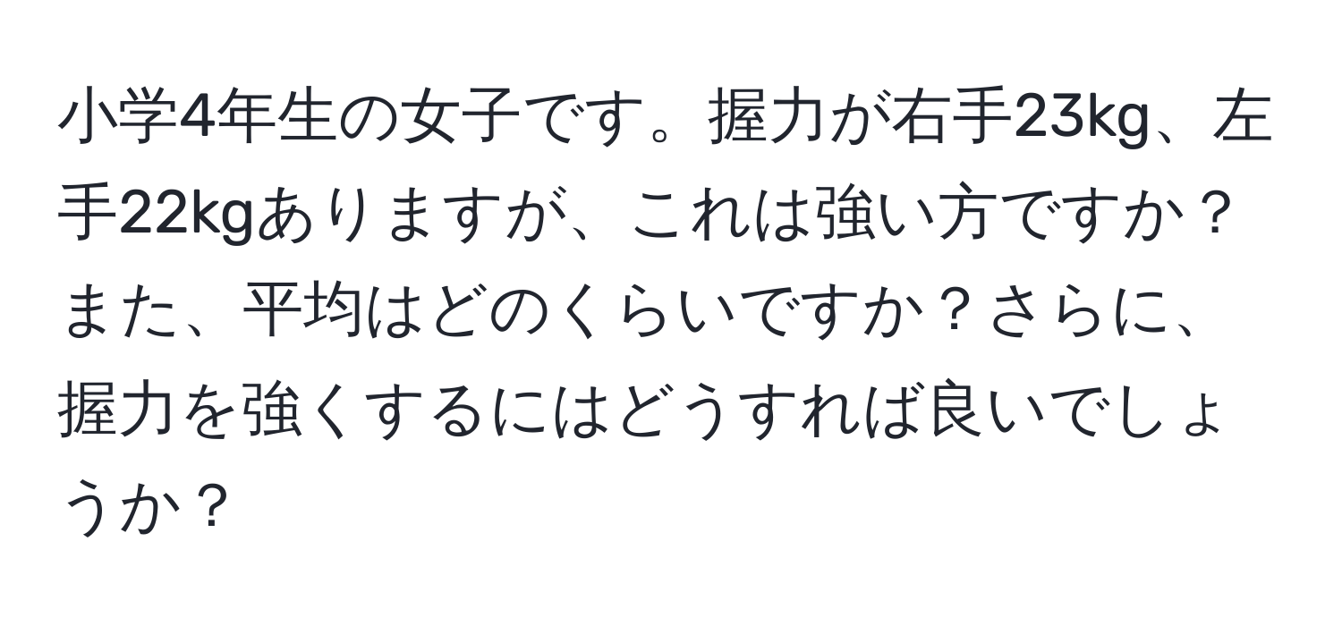 小学4年生の女子です。握力が右手23kg、左手22kgありますが、これは強い方ですか？また、平均はどのくらいですか？さらに、握力を強くするにはどうすれば良いでしょうか？