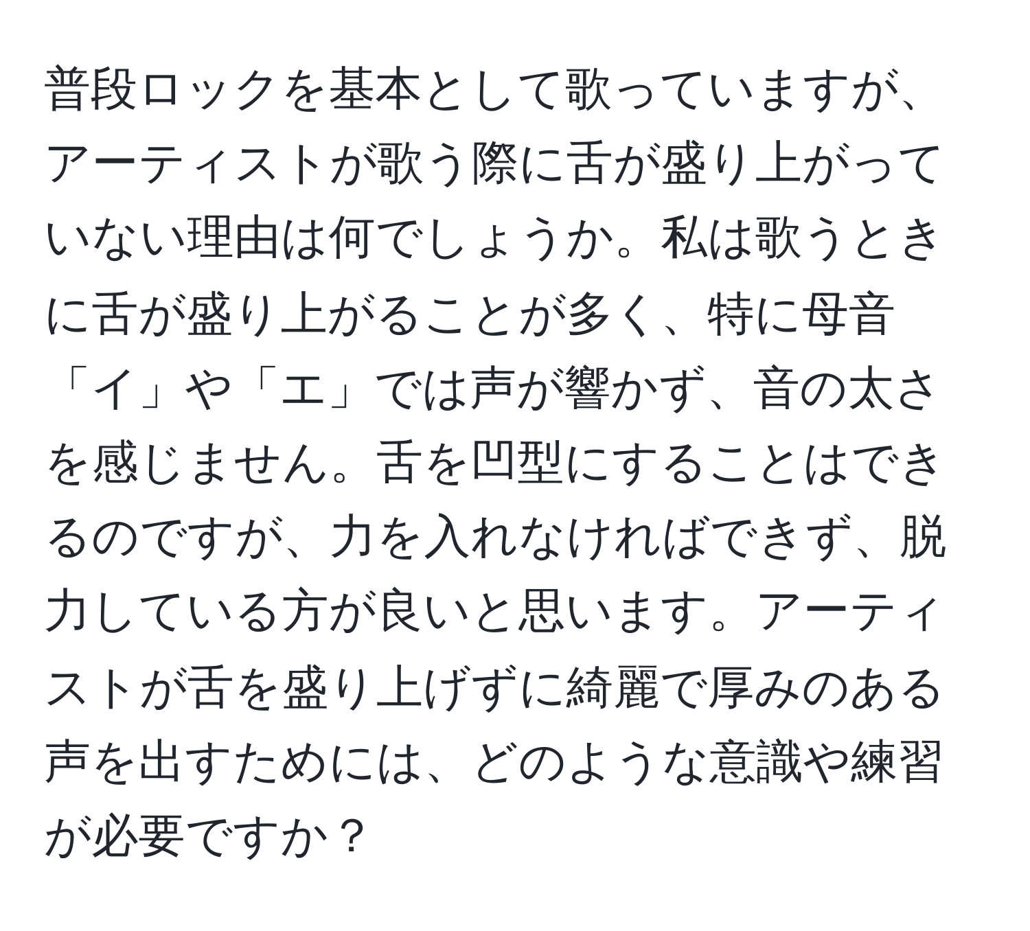 普段ロックを基本として歌っていますが、アーティストが歌う際に舌が盛り上がっていない理由は何でしょうか。私は歌うときに舌が盛り上がることが多く、特に母音「イ」や「エ」では声が響かず、音の太さを感じません。舌を凹型にすることはできるのですが、力を入れなければできず、脱力している方が良いと思います。アーティストが舌を盛り上げずに綺麗で厚みのある声を出すためには、どのような意識や練習が必要ですか？