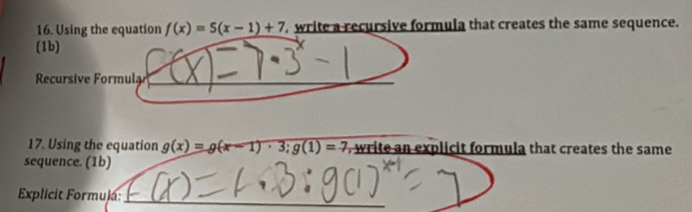 Using the equation f(x)=5(x-1)+7 write a recursive formula that creates the same sequence.
(1b)
Recursive Formula
17. Using the equation g(x)=g(x-1)· 3; g(1)=7 , write an explicit formula that creates the same
sequence. (1b)
Explicit Formula: