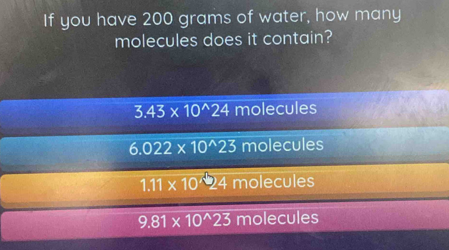 If you have 200 grams of water, how many
molecules does it contain?
3.43* 10^(wedge)24 molecules
6.022* 10^(wedge)23 molecules
1.11* 10^(wedge)24 molecules
9.81* 10^(wedge)23 molecules