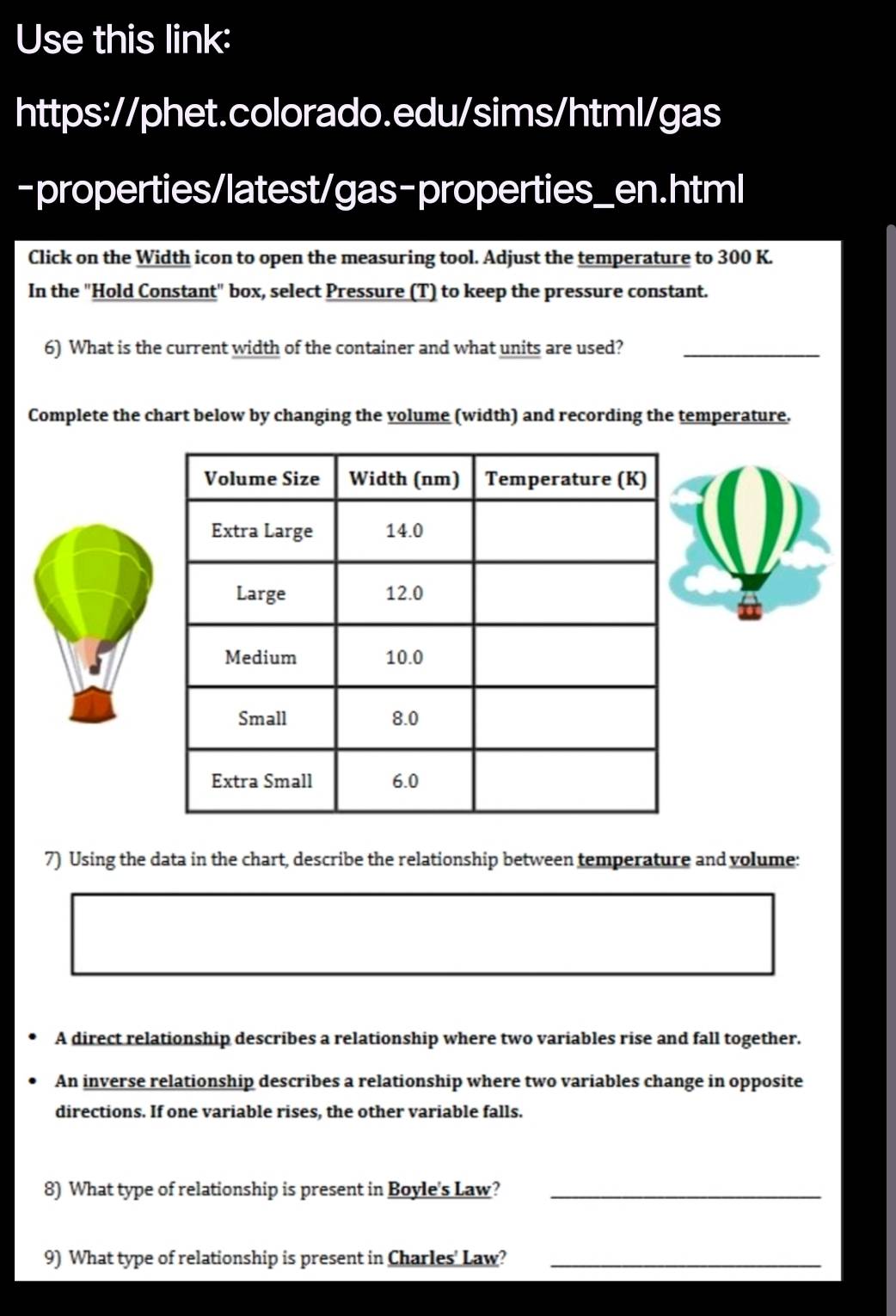 Use this link: 
https://phet.colorado.edu/sims/html/gas 
-properties/latest/gas-properties_en.html 
Click on the Width icon to open the measuring tool. Adjust the temperature to 300 K. 
In the "Hold Constant" box, select Pressure (T) to keep the pressure constant. 
6) What is the current width of the container and what units are used? 
_ 
_ 
Complete the chart below by changing the volume (width) and recording the temperature. 
7) Using the data in the chart, describe the relationship between temperature and volume: 
A direct relationship describes a relationship where two variables rise and fall together. 
An inverse relationship describes a relationship where two variables change in opposite 
directions. If one variable rises, the other variable falls. 
8) What type of relationship is present in Boyle's Law?_ 
9) What type of relationship is present in Charles' Law?_