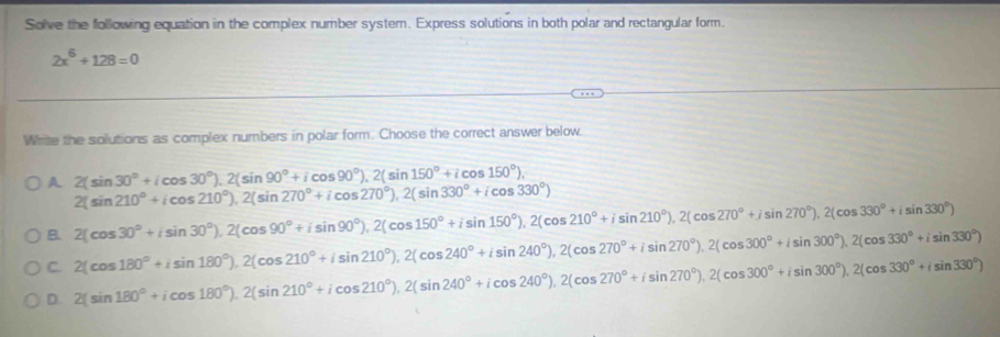 Solve the following equation in the complex number system. Express solutions in both polar and rectangular form.
2x^6+128=0
Whrite the solutions as complex numbers in polar form. Choose the correct answer below.
A 2(sin 30°+icos 30°).2(sin 90°+icos 90°).2(sin 150°+icos 150°),
2(sin 210°+icos 210°), 2(sin 270°+icos 270°), 2(sin 330°+icos 330°)
B. 2(cos 30°+isin 30°), 2(cos 90°+isin 90°), 2(cos 150°+isin 150°), 2(cos 210°+isin 210°), 2(cos 270°+jsin 270°), 2(cos 330°+isin 330°)
C. 2(cos 180°+isin 180°), 2(cos 210°+isin 210°), 2(cos 240°+isin 240°), 2(cos 270°+isin 300°), 2(cos 330°+isin 330°)
D. 2(sin 180°+icos 180°). 2(sin 210°+icos 210°), 2(sin 240°+icos 240°), 2(cos 270°+isin 300°), 2(cos 330°+isin 330°)