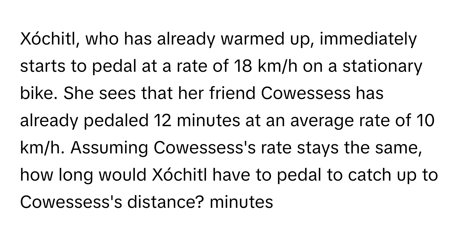 Xóchitl, who has already warmed up, immediately starts to pedal at a rate of 18 km/h on a stationary bike. She sees that her friend Cowessess has already pedaled 12 minutes at an average rate of 10 km/h. Assuming Cowessess's rate stays the same, how long would Xóchitl have to pedal to catch up to Cowessess's distance? minutes