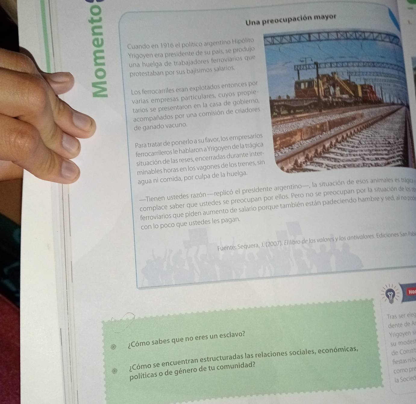 Una preocupación mayor 
Cuando en 1916 el político argentino Hipólito 
Yrigoyen era presidente de su país, se produjo 
una huelga de trabajadores ferroviarios que 
protestaban por sus bajísimos salarios. 
Los ferrocarriles eran explotados entonces por 
varias empresas particulares, cuyos propie 
tarios se presentaron en la casa de gobierno, 
acompañados por una comisión de criadores 
de ganado vacuno. 
Para tratar de ponerlo a su favor, los empresario 
ferrocarrileros le hablaron a Yrigoyen de la trágic 
situación de las reses, encerradas durante inte 
minables horas en los vagones de los trenes, 
agua ni comida, por culpa de la huelga. 
—Tienen ustedes razón—replicó el presidente argentino—, la situación de esos animales es trágio 
complace saber que ustedes se preocupan por ellos. Pero no se preocupan por la situación de los 
ferroviarios que piden aumento de salario porque también están padeciendo hambre y sed, al no pod 
con lo poco que ustedes les pagan. 
Fuente: Sequera, J. (2007). El libro de los valores y los antivalores. Ediciones San Pab 
Ho 
Tras ser eleg 
dente de Ar 
¿Cómo sabes que no eres un esclavo? 
Yrigoyen si 
su modes! 
¿Cómo se encuentran estructuradas las relaciones sociales, económicas, 
fiestas ni b 
políticas o de género de tu comunidad? de Constit 
como pre 
la Socied