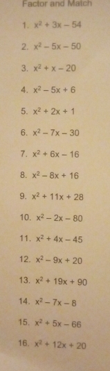 Factor and Match 
1. x^2+3x-54
2. x^2-5x-50
3. x^2+x-20
4. x^2-5x+6
5. x^2+2x+1
6. x^2-7x-30
7. x^2+6x-16
8. x^2-8x+16
9. x^2+11x+28
10. x^2-2x-80
11. x^2+4x-45
12. x^2-9x+20
13. x^2+19x+90
14. x^2-7x-8
15. x^2+5x-66
16. x^2+12x+20