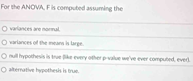 For the ANOVA, F is computed assuming the
variances are normal.
variances of the means is large.
null hypothesis is true (like every other p -value we've ever computed, ever).
alternative hypothesis is true.