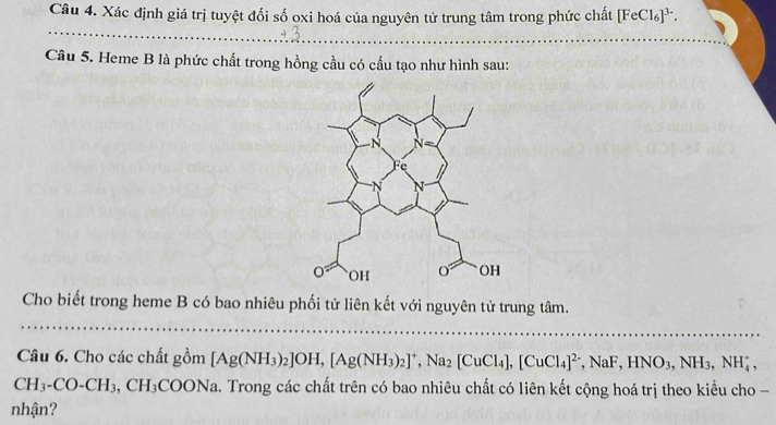 Xác định giá trị tuyệt đối số oxi hoá của nguyên tử trung tâm trong phức chất [FeCl_6]^3-. 
_ 
Câu 5. Heme B là phức chất trong hồng cầu có cấu tạo như hình sau: 
Cho biết trong heme B có bao nhiêu phối tử liên kết với nguyên tử trung tâm. 
_ 
Câu 6. Cho các chất gồm [Ag(NH_3)_2]OH, [Ag(NH_3)_2]^+, Na_2[CuCl_4], [CuCl_4]^2-, NaF, HNO_3, NH_4^(+,
CH_3)-CO-CH_3, CH_3COONa Ta. Trong các chất trên có bao nhiêu chất có liên kết cộng hoá trị theo kiểu cho - 
nhận?