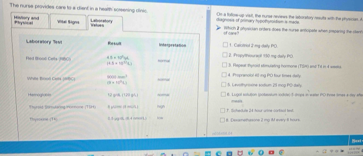 The nurse provides care to a client in a health screening clinic. On a follow-up visit, the nurse reviews the laboratory results with the physician. A
Physical Vital Signs
diagnosis of primary hypothyroidism is made.
History and Laboratory Values Which 2 physician orders does the nurse anticipate when preparing the client
of care?
1. Calitriol 2 mg daily PO.
2. Propylthiouracil 150 mg daily PO.
3. Repeat thyroid stimulating hormone (TSH) and T4 in 4 weeks.
4. Propranolol 40 mg PO four times daily.
5. Levothyroxine sodium 25 mcg PO daily.
6. Lugol solution (potassium lodide) 5 drops in water PO three times a day afe
meals.
7. Schedule 24 hour urine cortisol test.
8. Dexamethasone 2 mg IM every 6 hours.
n036466.04
Next
1/2420 1   ”