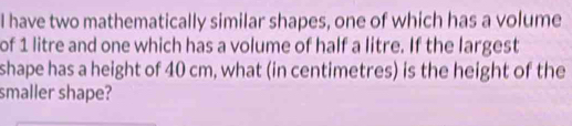 have two mathematically similar shapes, one of which has a volume 
of 1 litre and one which has a volume of half a litre. If the largest 
shape has a height of 40 cm, what (in centimetres) is the height of the 
smaller shape?