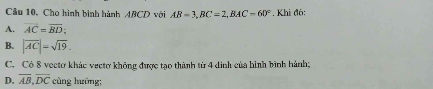 Cho hình bình hành ABCD với AB=3, BC=2, BAC=60°. Khi đó:
A. vector AC=vector BD;
B. |overline AC|=sqrt(19).
C. Có 8 vectơ khác vectơ không được tạo thành từ 4 đỉnh của hình bình hành;
D. vector AB, vector DC cùng hướng;