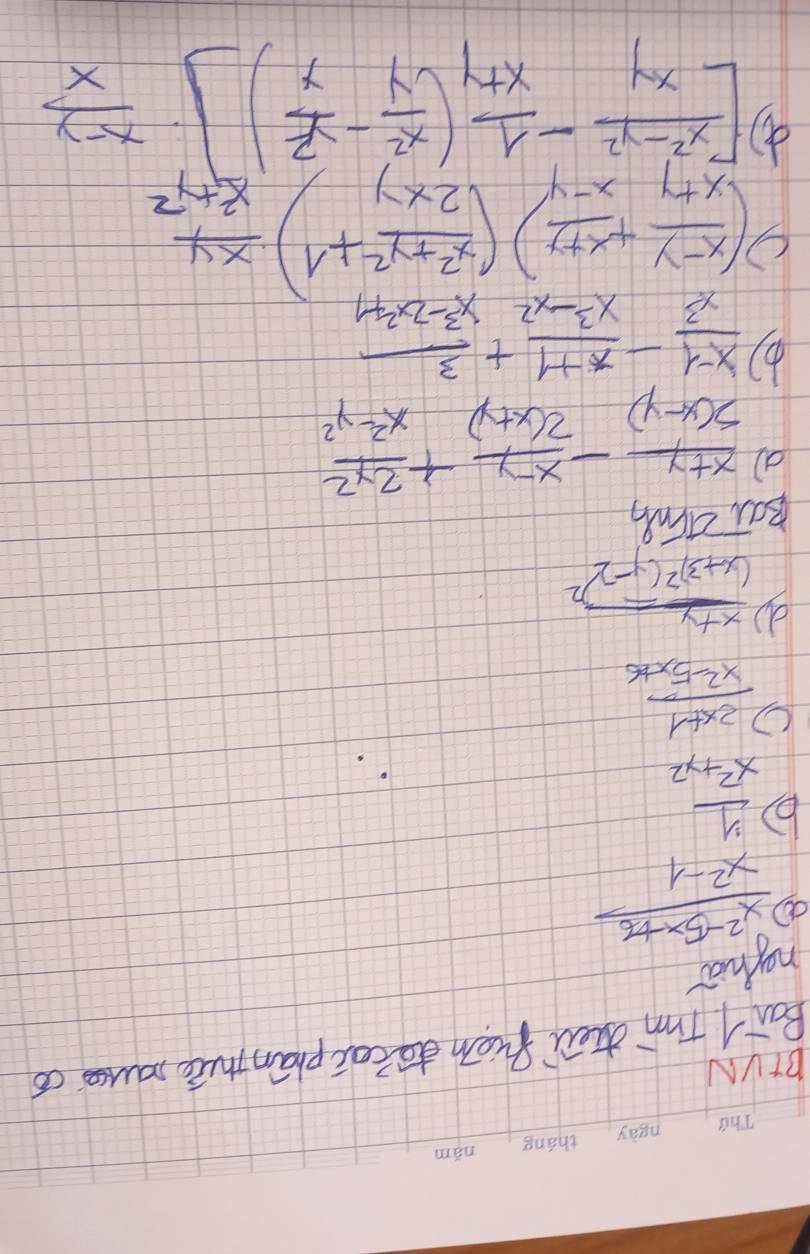 BIVN 
Boa T'm dhei fion do tec phān thé muse có 
ngha 
a  (x^2-5x+6)/x^2-1 
b  y/x^2+y^2 
C  (2x+1)/x^2-5x+6 
d frac x+y(x+3)^2(y-2)^2
Bat zing
 (x+y)/5(x-y) - (x-y)/2(x+y) + 2y^2/x^2-y^2 
b)  (x-1)/x^3 - (x+1)/x^3-x^2 + 3/x^3-2x^2+1 
C ( (x-y)/x+y + (x+y)/x-y )( (x^2+y^2)/2xy +1)·  xy/x^2+y^2 
d [ (x^2-y^2)/xy - 1/x+y ( x^2/y - y^2/y )]·  (x-y)/x 