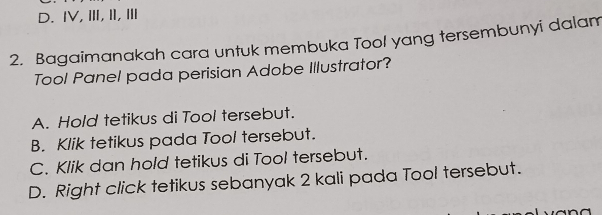 D. ⅣV, Ⅲ, II,Ⅲ
2. Bagaimanakah cara untuk membuka Tool yang tersembunyi dalam
Tool Panel pada perisian Adobe Illustrator?
A. Hold tetikus di Tool tersebut.
B. Klik tetikus pada Tool tersebut.
C. Klik dan hold tetikus di Tool tersebut.
D. Right click tetikus sebanyak 2 kali pada Tool tersebut.