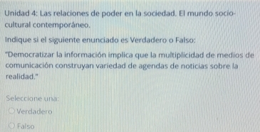 Unidad 4: Las relaciones de poder en la sociedad. El mundo socio-
cultural contemporáneo.
Indique si el siguiente enunciado es Verdadero o Falso:
*Democratizar la información implica que la multiplicidad de medios de
comunicación construyan variedad de agendas de noticias sobre la
realidad."
Seleccione una:
Verdadero
Falso