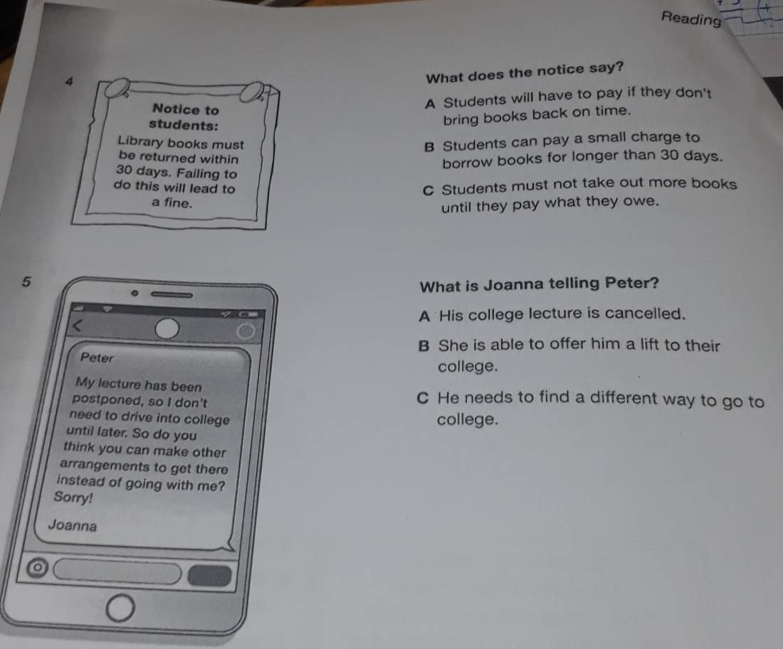 Reading
4
What does the notice say?
Notice to
A Students will have to pay if they don't
students:
bring books back on time.
Library books must B Students can pay a small charge to
be returned within
borrow books for longer than 30 days.
30 days. Failing to
do this will lead to C Students must not take out more books
a fine.
until they pay what they owe.
5
What is Joanna telling Peter?
A His college lecture is cancelled.
B She is able to offer him a lift to their
Peter
college.
My lecture has been C He needs to find a different way to go to
postponed, so I don't
need to drive into college college.
until later. So do you
think you can make other
arrangements to get there
instead of going with me?
Sorry!
Joanna