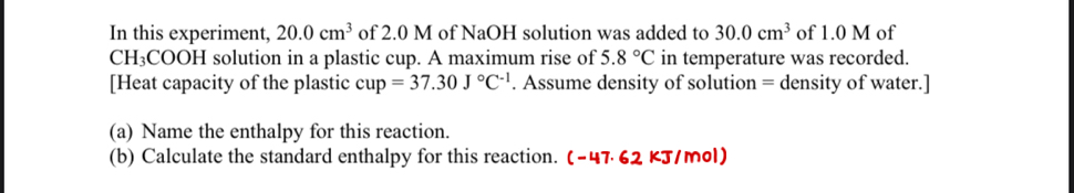 In this experiment, 20.0cm^3 of 2.0 M of NaOH solution was added to 30.0cm^3 of 1.0 M of
CH₃COOH solution in a plastic cup. A maximum rise of 5.8°C in temperature was recorded. 
[Heat capacity of the plastic cup=37.30J°C^(-1). Assume density of solution = density of water.] 
(a) Name the enthalpy for this reaction. 
(b) Calculate the standard enthalpy for this reaction. (-47.62 kJ/mol)