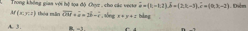 Trong không gian với hệ tọa độ Oxyz , cho các vectơ vector a=(1;-1;2), vector b=(2;1;-3), vector c=(0;3;-2). Điểm
M(x;y;z) thỏa mãn overline OM+overline a=2vector b-overline c , tổng x+y+z bằng
A. 3. B. −3. D -2
C 4