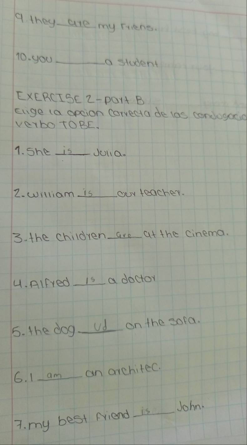 they are my Frens. 
10. you _a student 
EXERCISE 2-POr+ B 
Eige (a opcion Corvecta de las condogaco 
VerbotOBE. 
1. She isJolia. 
2. william is our teacher. 
3. the children are at the cinema. 
4. Alfred is a doctor 
5. the dog ud on the sofa. 
6. I am an arehited. 
7. my best Friend is John