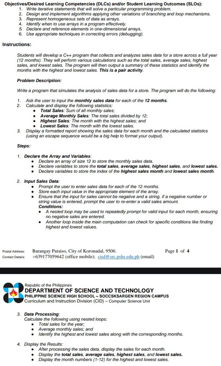 Objectives/Desired Learning Competencies (DLCs) and/or Student Learning Outcomes (SLOs):
1. Write iterative statements that will solve a particular programming problem.
2. Design and implement algorithms applying other variations of branching and loop mechanisms.
3. Represent homogeneous sets of data as arrays.
4. Identify when to use arrays in a program effectively.
5. Declare and reference elements in one-dimensional arrays.
6. Use appropriate techniques in correcting errors (debugging).
Instructions:
Students will develop a C++ program that collects and analyzes sales data for a store across a full year
(12 months). They will perform various calculations such as the total sales, average sales, highest
sales, and lowest sales. The program will then output a summary of these statistics and identify the
months with the highest and lowest sales. This is a pair activity.
Problem Description:
Write a program that simulates the analysis of sales data for a store. The program will do the following:
1. Ask the user to input the monthly sales data for each of the 12 months
2. Calculate and display the following statistics:
Total Sales: Sum of all monthly sales;
Average Monthly Sales: The total sales divided by 12;
Highest Sales: The month with the highest sales; and
Lowest Sales: The month with the lowest sales.
3. Display a formatted report showing the sales data for each month and the calculated statistics
(using an escape sequence would be a big help to format your output).
Steps:
1. Declare the Array and Variables:
Declare an array of size 12 to store the monthly sales data.
Declare variables to store the total sales, average sales, highest sales, and lowest sales.
Declare variables to store the index of the highest sales month and lowest sales month.
2. Input Sales Data:
Prompt the user to enter sales data for each of the 12 months.
Store each input value in the appropriate element of the array.
Ensure that the input for sales cannot be negative and a string. if a negative number or
string value is entered, prompt the user to re-enter a valid sales amount.
Conditions:
A nested loop may be used to repeatedly prompt for valid input for each month, ensuring
no negative sales are entered.
Another loop inside the main computation can check for specific conditions like finding
highest and lowest values.
Postal Address: Barangay Paraiso, City of Koronadal, 9506. Page 1 of 4
Contact Details: +639177059642 (office mobile); cisd@src.pshs.edu.ph (email)
Republic of the Philippines
DEPARTMENT OF SCIENCE AND TECHNOLOGY
PHILIPPINE SCIENCE HIGH SCHOOL - SOCCSKSARGEN REGION CAMPUS
Curriculum and Instruction Division (CID) - Computer Science Unit
3. Data Processing
Calculate the following using nested loops:
Total sales for the year;
Average monthly sales; and
Identify the highest and lowest sales along with the corresponding months.
4. Display the Results:
After processing the sales data, display the sales for each month.
Display the total sales, average sales, highest sales, and lowest sales.
Display the month numbers (1-12) for the highest and lowest sales.