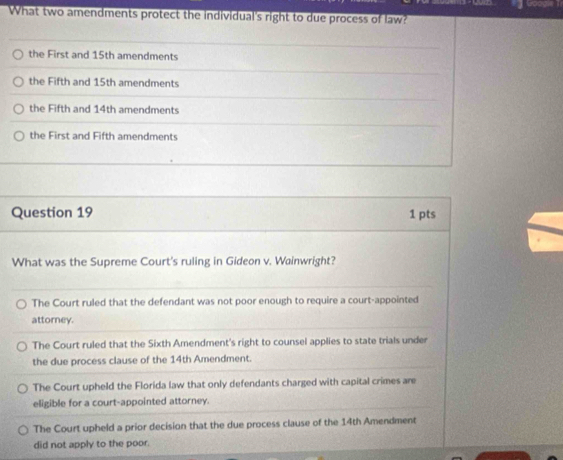 What two amendments protect the individual's right to due process of law?
the First and 15th amendments
the Fifth and 15th amendments
the Fifth and 14th amendments
the First and Fifth amendments
Question 19 1 pts
What was the Supreme Court's ruling in Gideon v. Wainwright?
The Court ruled that the defendant was not poor enough to require a court-appointed
attorney.
The Court ruled that the Sixth Amendment's right to counsel applies to state trials under
the due process clause of the 14th Amendment.
The Court upheld the Florida law that only defendants charged with capital crimes are
eligible for a court-appointed attorney.
The Court upheld a prior decision that the due process clause of the 14th Amendment
did not apply to the poor.