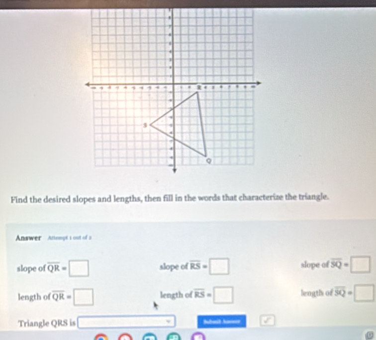 Find the desired slopes and lengths, then fill in the words that characterize the triangle.
Answer Attempt's out of is
slope of overline QR=□ slope of overline RS=□ slope of overline SQ=□
length of overline QR=□ length of overline RS=□ length of overline SQ=□
Triangle QRS is □