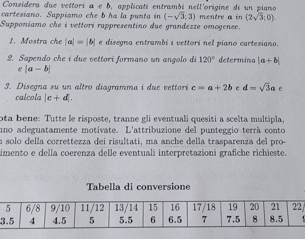 Considera due vettori a e b, applicati entrambi nell’origine di un piano 
cartesiano. Sappiamo che b ha la punta in (-sqrt(3);3) mentre a in (2sqrt(3);0). 
Supponiamo che i vettori rappresentino due grandezze omogenee. 
1. Mostra che |a|=|b| e disegna entrambi i vettori nel piano cartesiano. 
2. Sapendo che i due vettori formano un angolo di 120° determina |a+b|
e |a-b|
3. Disegna su un altro diagramma i due vettori c=a+2b e d=sqrt(3)a e 
calcola |c+d|. 
ota bene: Tutte le risposte, tranne gli eventuali quesiti a scelta multipla, 
nno adeguatamente motivate. L'attribuzione del punteggio terrà conto 
n solo della correttezza dei risultati, ma anche della trasparenza del pro- 
imento e della coerenza delle eventuali interpretazioni grafiche richieste. 
Tabella di conversione