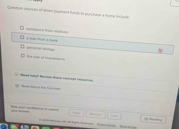 Common sources of down payment funds to purchase a home include:
assistance from relatives
a loan from a bank
personal savings
the sale of investments
Need help? Review these concept resources.
Read About the Concept
Rate your confidence to submit
your answer. High Medium Low
Reading
© 2024 McGraw Hill. All Rights Reserved. Privacy Center Terms of Use
