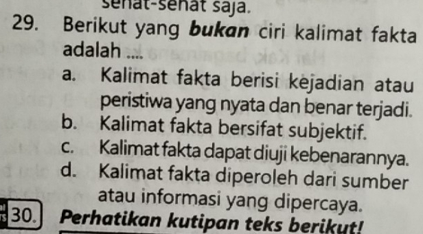 sénat-sénất saja.
29. Berikut yang bukan ciri kalimat fakta
adalah ....
a. Kalimat fakta berisi kejadian atau
peristiwa yang nyata dan benar terjadi.
b. Kalimat fakta bersifat subjektif.
c. Kalimat fakta dapat diuji kebenarannya.
d. Kalimat fakta diperoleh dari sumber
atau informasi yang dipercaya.
30. Perhatikan kutipan teks berikut!