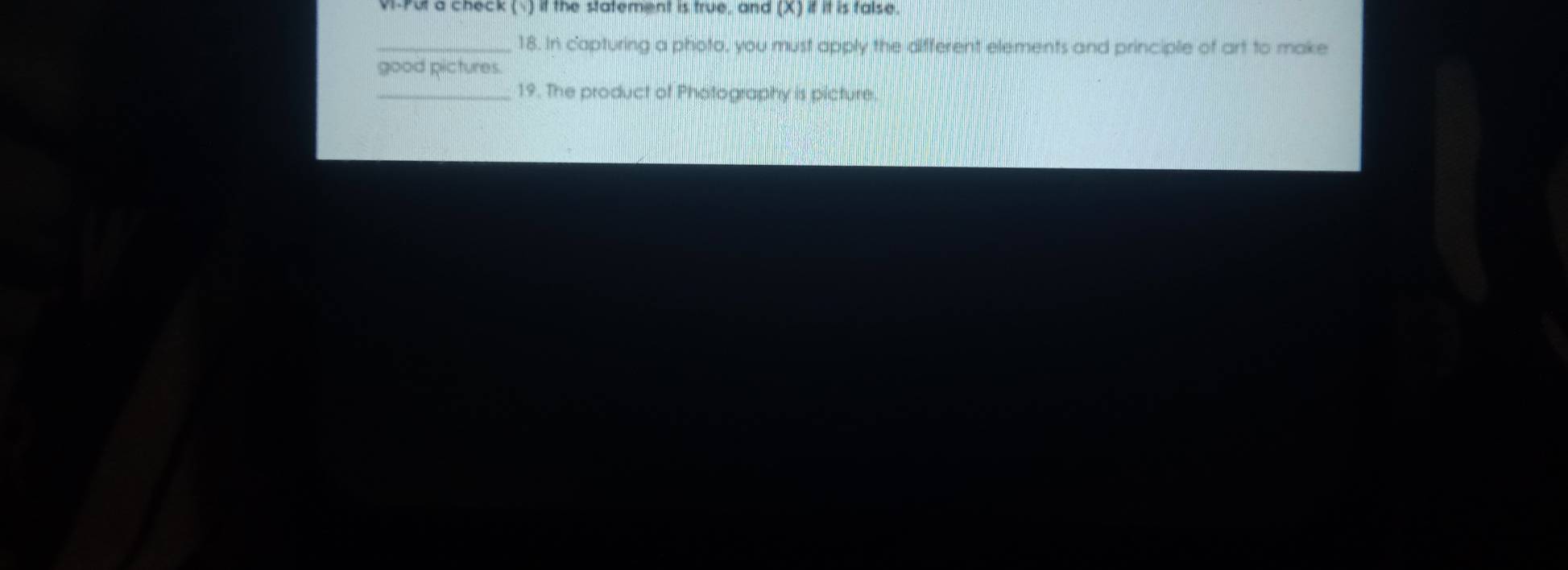 VI-Put a check ( ) if the statement is true, and (X) if it is false. 
_18. In capturing a photo, you must apply the different elements and principle of art to make 
good pictures. 
_19. The product of Photography is picture