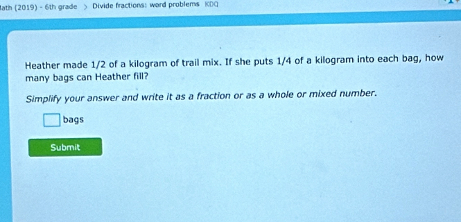 ath (2019) - 6th grade Divide fractions: word problems KDQ 
Heather made 1/2 of a kilogram of trail mix. If she puts 1/4 of a kilogram into each bag, how 
many bags can Heather fill? 
Simplify your answer and write it as a fraction or as a whole or mixed number. 
bags 
Submit