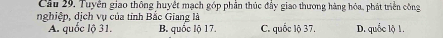 Tuyên giao thông huyết mạch góp phần thúc đầy giao thương hàng hóa, phát triển công
nghiệp, dịch vụ của tỉnh Bắc Giang là
A. quốc lộ 31. B. quốc lộ 17. C. quốc lộ 37. D. quốc lộ 1.