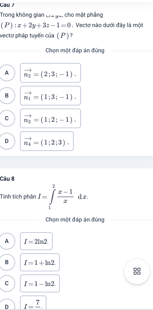 Cau /
Trong không gian Oư gz, cho mặt phẳng
(P):x+2y+3z-1=0 Vectơ nào dưới đây là một
vectơ pháp tuyến của (P)?
Chọn một đáp án đúng
A vector n_2=(2;3;-1).
B vector n_1=(1;3;-1).
C vector n_3=(1;2;-1).
D vector n_4=(1;2;3). 
Câu 8
Tính tích phân I=∈tlimits _1^(2frac x-1)xdx. 
Chọn một đáp án đúng
A I=2ln 2.
B I=1+ln 2. 
8
C I=1-ln 2.
D I=frac 7.