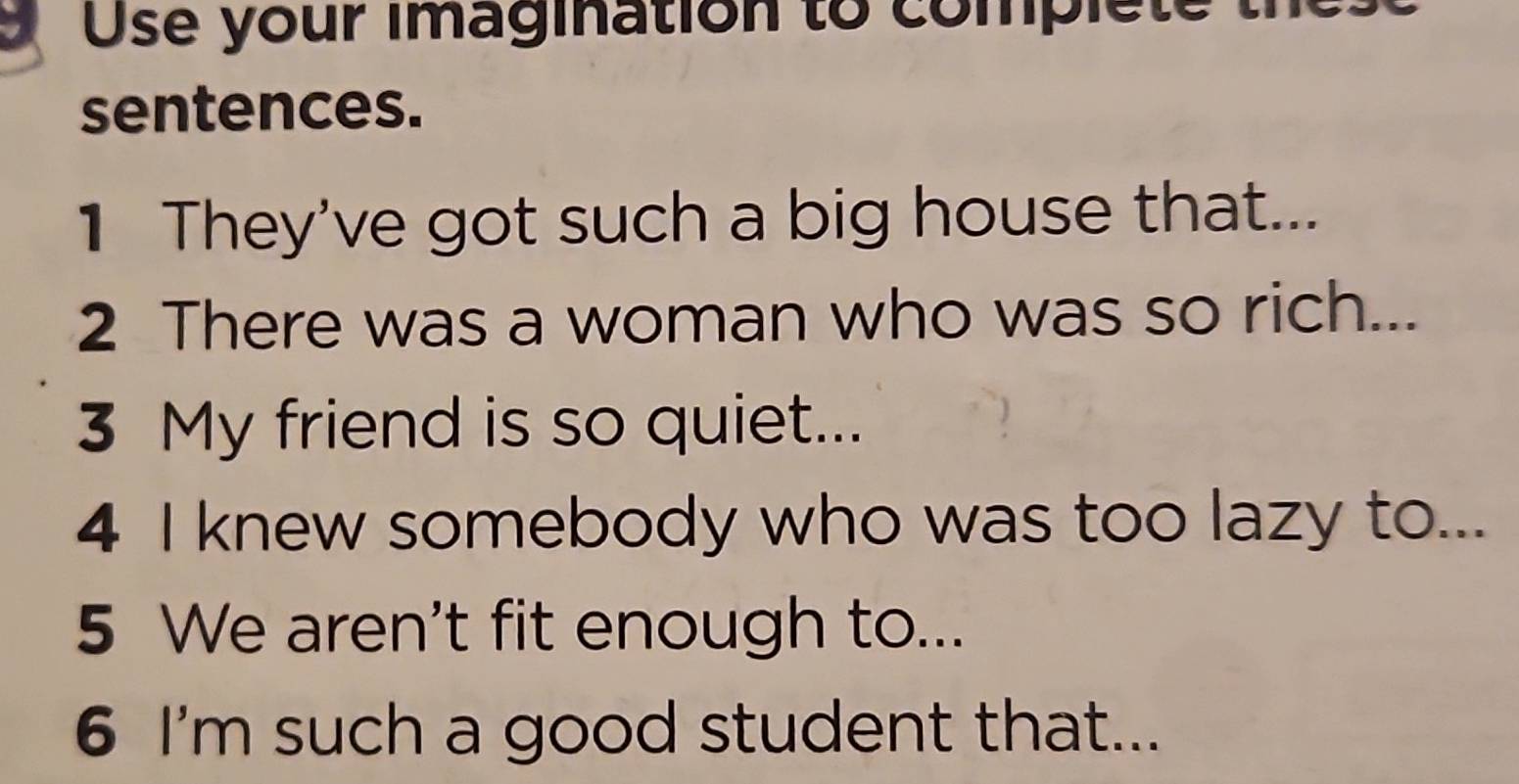 a Use your imagination to complete 
sentences. 
1 They've got such a big house that... 
2 There was a woman who was so rich... 
3 My friend is so quiet... 
4 I knew somebody who was too lazy to... 
5 We aren't fit enough to... 
6 I'm such a good student that...