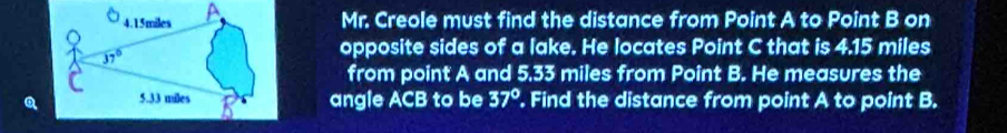 Mr. Creole must find the distance from Point A to Point B on
opposite sides of a lake. He locates Point C that is 4.15 miles
from point A and 5.33 miles from Point B. He measures the
angle ACB to be 37°. Find the distance from point A to point B.