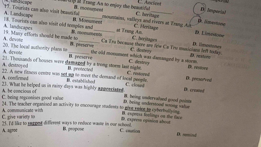 C. Ancient
mper
andscape a tp at Trang An to enjoy the beautiful
D. Imperial
B. monument C. heritage . D. limestone
17. Tourists can also visit beautiful mountains, valleys and rivers at Trang An.
A. Landscape B. Monument C. Heritage
18. Tourists can also visit old temples and at Trang An.
A. landscapes B. monuments C. heritages
D. Limestone
19. Many efforts should be made to Ca Tru because there are few Ca Tru musicians left today.
A. devote B. preserve C. destroy
D. limestones
20. The local authority plans to the old monument which was damanged by a storm.
A. devote _B. preserve
D. restore
21. Thousands of houses were damaged by a trong storm last night.
C. destroy D. restore
A. destroyed B. protected C. restored D. preserved
22. A new fitness centre was set up to meet the demand of local people.
A. confirmed B. established C. closed D. created
23. What he helped us in rainy days was highly appreciated.
A. be concious of
C. being regconises good value
B. being undervalued good points
D. being understood wrong value
24. The teacher organised an activity to encourage students to give voice to cyberbullying.
A. communicate with
B. express feelings on the face
C. give variety to
D. express opinion about
25. l'd like to suggest different ways to reduce waste in our school.
A. agree
B. propose C. caution D. remind