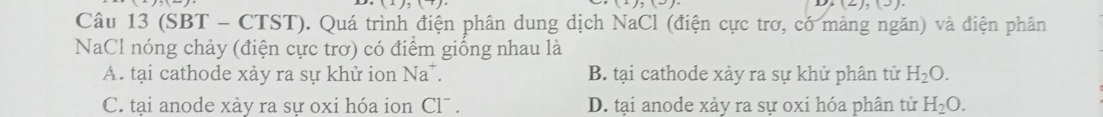 (2),(3) 
Câu 13 (SBT - CTST). Quá trình điện phân dung dịch NaCl (điện cực trơ, có màng ngăn) và điện phân
NaCl nóng chảy (điện cực trơ) có điểm giống nhau là
A. tại cathode xảy ra sự khử ion Na*. B. tại cathode xảy ra sự khử phân tử H_2O.
C. tại anode xảy ra sự oxi hóa ion Cl¯ . D. tại anode xảy ra sự oxi hóa phân tử H_2O.