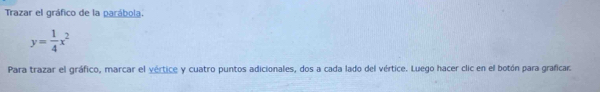 Trazar el gráfico de la parábola.
y= 1/4 x^2
Para trazar el gráfico, marcar el vértice y cuatro puntos adicionales, dos a cada lado del vértice. Luego hacer clic en el botón para graficar