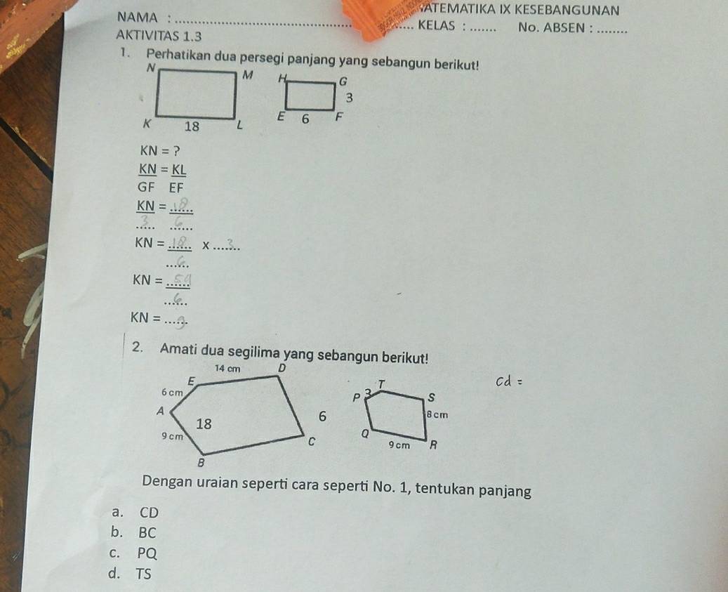 TEMATIKA IX KESEBANGUNAN
NAMA : _KELAS : _No. ABSEN :_
AKTIVITAS 1.3
1. Perhatikan dua persegi panjang yang sebangun berikut!
KN= ?
 KN/GF = KL/EF 
_
_
KN = ____
KN= _ X_
_
_
KN=
_
_ KN=
2. Amati dua segilima yang sebangun berikut!

Dengan uraian seperti cara seperti No. 1, tentukan panjang
a. CD
b. BC
c. PQ
d. TS