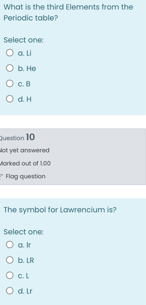 What is the third Elements from the
Periodic table?
Select one:
a. Li
b. He
c. B
d. H
Question 10
Not yet answered
Marked out of 1.00
Flag question
The symbol for Lawrencium is?
Select one:
a. Ir
b. LR
c. L
d. Lr