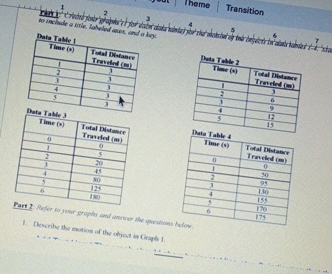 Theme Transition 
2 
3 
4 
to include a title, labeled axes, and ey. 
5 
Create four'graphs' I for each data tdole) for the motton of the bbjects in'abta 
6 
7 
lables 1−4. Mä 


Refer to your graphs and answer the questions 
1. Describe the motion of the object in Graph 1.