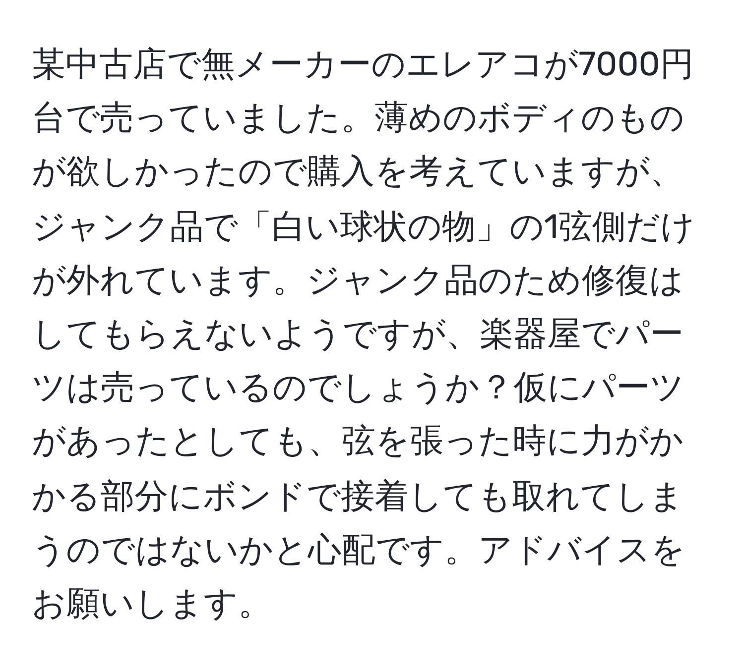 某中古店で無メーカーのエレアコが7000円台で売っていました。薄めのボディのものが欲しかったので購入を考えていますが、ジャンク品で「白い球状の物」の1弦側だけが外れています。ジャンク品のため修復はしてもらえないようですが、楽器屋でパーツは売っているのでしょうか？仮にパーツがあったとしても、弦を張った時に力がかかる部分にボンドで接着しても取れてしまうのではないかと心配です。アドバイスをお願いします。