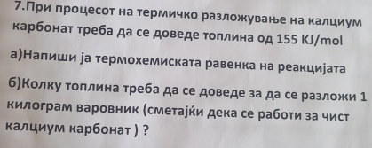 7.При πроцесот на термичко разложуване на калциум 
карбонат треба да се доведе толлина од 155 КJ/тоl 
а)Налиши іа термохемиската равенка на реакциеата 
б)Колку τоллина треба да се доведе за да се разложи 1 
килограм варовник (сметарήи дека се рабоτи за чист 
κалциум карбонат ) ?